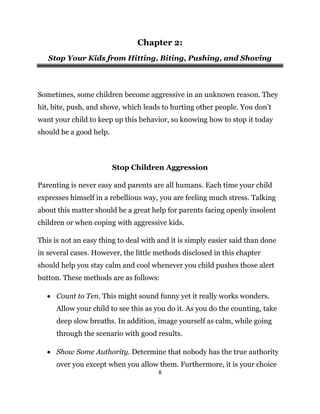 8
Chapter 2:
Stop Your Kids from Hitting, Biting, Pushing, and Shoving
Sometimes, some children become aggressive in an unknown reason. They
hit, bite, push, and shove, which leads to hurting other people. You don’t
want your child to keep up this behavior, so knowing how to stop it today
should be a good help.
Stop Children Aggression
Parenting is never easy and parents are all humans. Each time your child
expresses himself in a rebellious way, you are feeling much stress. Talking
about this matter should be a great help for parents facing openly insolent
children or when coping with aggressive kids.
This is not an easy thing to deal with and it is simply easier said than done
in several cases. However, the little methods disclosed in this chapter
should help you stay calm and cool whenever you child pushes those alert
button. These methods are as follows:
 Count to Ten. This might sound funny yet it really works wonders.
Allow your child to see this as you do it. As you do the counting, take
deep slow breaths. In addition, image yourself as calm, while going
through the scenario with good results.
 Show Some Authority. Determine that nobody has the true authority
over you except when you allow them. Furthermore, it is your choice
 