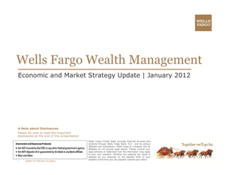 Wells Fargo Wealth Management
  ll           lh
Economic and Market Strategy Update | January 2012




A Note about Disclosures
Please be sure to read the important
disclosures at the end of this presentation
                                              Wells Fargo Private Bank provides financial services and
                                              products through Wells Fargo Bank, N.A. and its various
                                              affiliates and subsidiaries. Wells Fargo & Company and its
                                              affiliates do not provide legal advice. Please consult your
                                              legal advisors to determine how this information may apply
                                              to your own situation. Whether any planned tax result is
                                              realized by you depends on the specific facts of your
                                              situation at the time your tax preparer submits your return.
1    200907125 TPB-IM21019 (08/09)
 