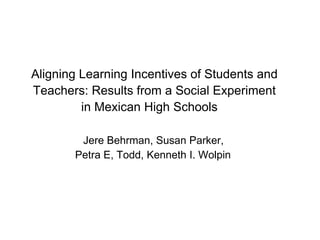 Aligning Learning Incentives of Students and
Teachers: Results from a Social Experiment
         in Mexican High Schools

        Jere Behrman, Susan Parker,
       Petra E, Todd, Kenneth I. Wolpin
 