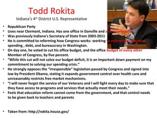 Todd Rokita

Indiana’s 4th District U.S. Representative
•
•
•
•
•
•
•
•
•

Republican Party
Lives near Clermont, Indiana. Has one office in Danville and one in Lafayette.
Was previously Indiana’s Secretary of State from 2003-2011
He is committed to reforming how Congress works- working to reform the culture of
spending , debt, and bureaucracy in Washington.
On day one, he voted to cut his office budget, and the office budget of every other
Member of Congress, by five percent.
“While this cut will not solve our budget deficit, it is an important down payment on my
commitment to solving our spending crisis.”
He strongly opposes the “irresponsible” legislation passed by Congress and signed into
law by President Obama, stating it expands government control over health care and
unreasonably restricts free market mechanisms.
“I will never forget the service of our Veterans and I will fight every day to make sure that
they have access to programs and services that actually meet their needs.”
Feels that education reform cannot come from the government, and that control needs
to be given back to teachers and parents

• Taken from: http://rokita.house.gov/

 