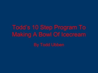 Todd’s 10 Step Program To
Making A Bowl Of Icecream
By Todd Ubben
 