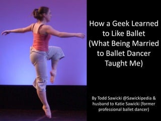How a Geek Learned to Like Ballet (What Being Married to Ballet Dancer Taught Me) By Todd Sawicki @Sawickipedia & husband to Katie Sawicki (former professional ballet dancer) 