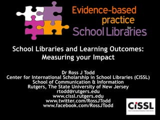 School Libraries and Learning Outcomes:
Measuring your Impact
Dr Ross J Todd
Center for International Scholarship in School Libraries (CISSL)
School of Communication & Information
Rutgers, The State University of New Jersey
rtodd@rutgers.edu
www.cissl.rutgers.edu
www.twitter.com/RossJTodd
www.facebook.com/RossJTodd
 