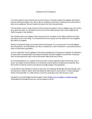 Adventures Of A Homebuyer
I’m in the market to buy my first house; my starter home. I recently moved to Los Angeles and found a
job and a temporary place to live. Since I plan on settling my roots here, I’m going to buy a house that is
close to my workplace. The job I landed is located in the San Fernando Valley.
I like the Valley. Sure it’s rather far from all the fun places to explore in the Los Angeles area, but I had to
go to where the job is. It’s also better for me to live in the Valley because I don’t want to fight all the
traffic that goes in that direction.
Like anywhere else in Los Angeles, there are some not so nice places in the Valley and there are many
nice places to live in the Valley. I’ve noticed that the area is pretty much all suburbs and not congested
like central Los Angeles.
Where I’m temporary living is at a friend’s place in Koreatown. It’s a nice area, but I’m not the biggest
fan of living there. As I stated before, the city is crowded. Plus, I don’t feel that it is a very diverse area in
terms of racial ethnic population.
It also is rather dirty. There’s garbage in the streets and dog feces on the grass or sidewalk. It’s definitely
an area where the people think more about themselves than their neighbors around them. The places
that I’ve had experiences with in the San Fernando Valley all felt very homey.
As I mentioned before, it is a suburb so the areas that I’ve been exposed to were rather clean. Also, it
wasn’t as crowded so that attributes to its cleanliness and the absence of dog feces everywhere. Also,
from what I’ve noticed, it seems more diverse amongst people in the population.
I’ve decided to start looking for a house to two areas. I’m looking at Northridge real estate listings. I like
the area and it conforms well to what I like about the Valley and it’s close to work. I’m also looking for
homes in Granada Hills. It’s a little further out from my work place, but I like the area as well.
I decided to use a Northridge real estate agent I found at http://www.toddtrites.com/listings.php.
Todd helped me through the process, and I am happy as can be.
 