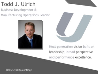 please click to continue  Todd J. Ulrich Business Development & Manufacturing Operations Leader Next generation  vision  built on leadership , broad  perspective and performance  excellence . 