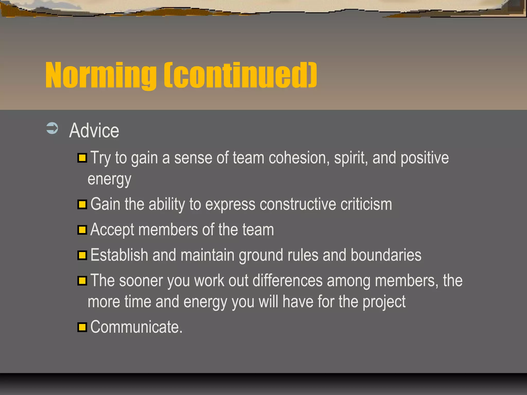 Norming (continued)
 Advice
Try to gain a sense of team cohesion, spirit, and positive
energy
Gain the ability to express constructive criticism
Accept members of the team
Establish and maintain ground rules and boundaries
The sooner you work out differences among members, the
more time and energy you will have for the project
Communicate.
 