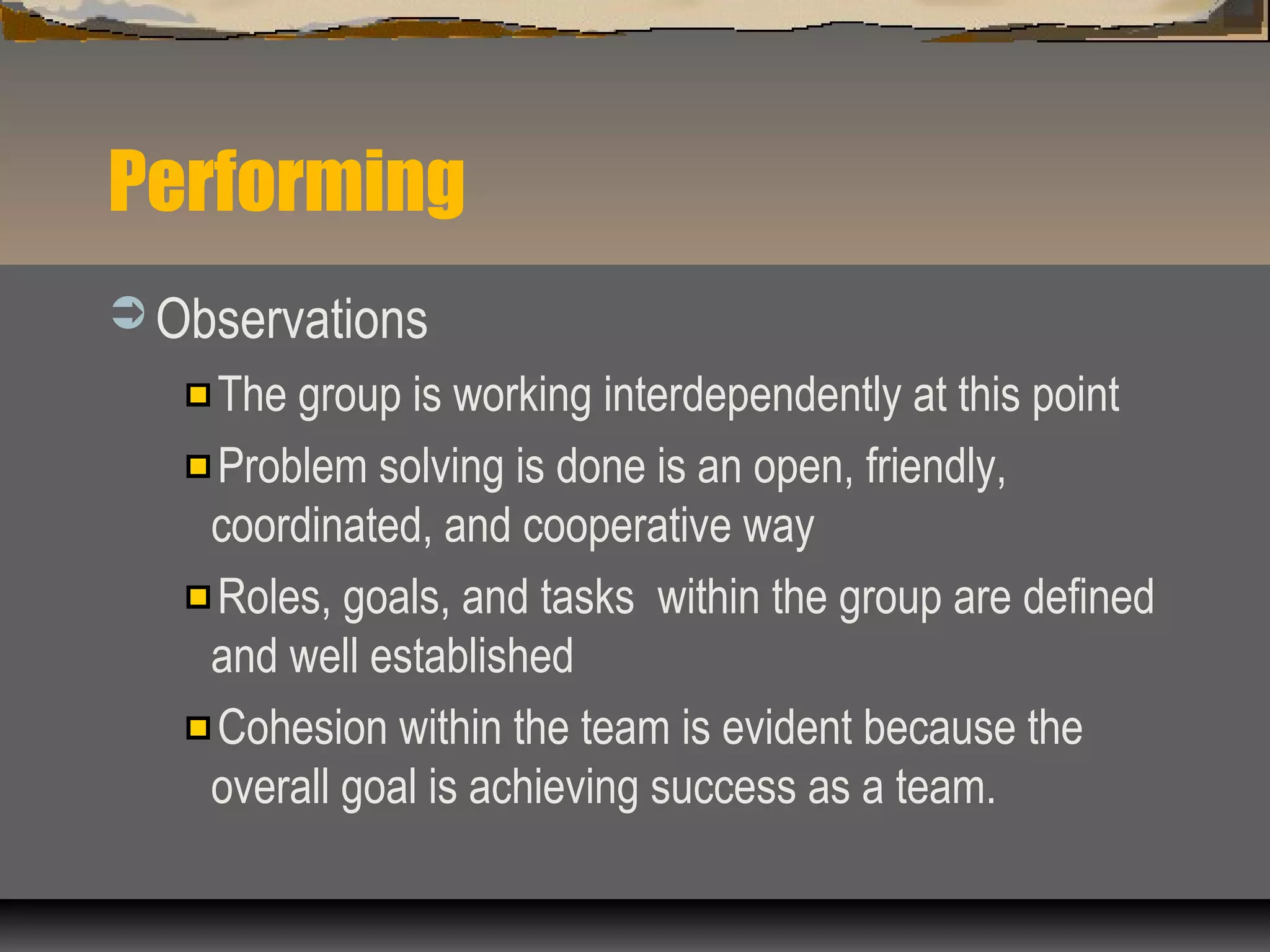 Performing
 Observations
The group is working interdependently at this point
Problem solving is done is an open, friendly,
coordinated, and cooperative way
Roles, goals, and tasks within the group are defined
and well established
Cohesion within the team is evident because the
overall goal is achieving success as a team.
 