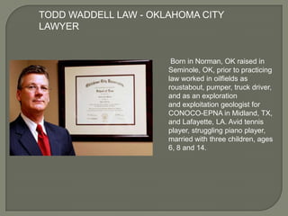 TODD WADDELL LAW - OKLAHOMA CITY
LAWYER

Born in Norman, OK raised in
Seminole, OK, prior to practicing
law worked in oilfields as
roustabout, pumper, truck driver,
and as an exploration
and exploitation geologist for
CONOCO-EPNA in Midland, TX,
and Lafayette, LA. Avid tennis
player, struggling piano player,
married with three children, ages
6, 8 and 14.

 