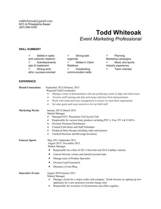 toddwhiteoak@gmail.com
NYC & Philadelphia Based
(267) 980-4350

                                                                     Todd Whiteoak
                                                      Event Marketing Professional

SKILL SUMMARY

              Skilled in sales                 Strong task                       Planning
       and customer relations             organizer                          Marketing campaigns
              Activities/events:               Skilled in Client                 Music and sports
       plan & implement                   Relations                          industry experience
              Strong work                      Outstanding                       Team oriented
       ethic; success-oriented            communication skills


EXPERIENCE

Brand Connections      September 2012-Feburary 2013
                       Regional Field Coordinator
                        • Manage a team of demonstrators who are producing events in high end retail stores
                        •   Oversee staff training and data and recap collection from demonstrators
                        • Work with client and store management to insure we meet their expectations
                        • Set sales goals and issue incentives for my field staff

Marketing Werks         January 20112-March 2012
                        Market Manager
                        • Managed NYC Playstation Vita Social Club
                        • Responsible for various Sony products including PS3’s, Vita, TV’s & VAIO’s
                        • Oversaw Premium Distribution
                        • Created Club Hours and Staff Schedules
                        • Produced Daily Recaps including video and pictures
                        • Tracked Premium and Beverage Inventory

Genesco Sports          May 2011-September 2011
                        August 2012- November 2012
                        Market Manager
                        • Responsible for a fleet of 2011 Chevrolet and 2012 Cadillac vehicles
                         •    Liaison between venues and internal account team
                         •    Manage team of Product Specialist
                         •    Oversee Lead Generation
                         •    Maintain a Event Blog

Innovative Events       August 2010-January 2011
                        Market Manager
                         • Manage a kiosk for a major credit card company. Kiosk focuses on signing up new
                            applicants for a new premium rewards charge card.
                         • Responsible for inventory of all premiums and office supplies.
 