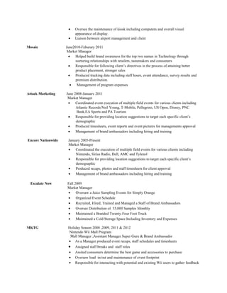 •    Oversee the maintenance of kiosk including computers and overall visual
                          appearance of display.
                     •    Liaison between airport management and client

Mosaic              June2010-Feburary 2011
                    Market Manager
                     •    Helped build brand awareness for the top two names in Technology through
                          nurturing relationships with retailers, tastemakers and consumers
                     •    Responsible for following client’s directives in the process of attaining better
                          product placement, stronger sales
                     •    Produced tracking data including staff hours, event attendance, survey results and
                          premium distribution.
                      •    Management of program expenses

Attack Marketing    June 2008-January 2011
                     Market Manager
                     •    Coordinated event execution of multiple field events for various clients including
                          Atlantic Records/Neil Young, T-Mobile, Pellegrino, US Open, Disney, PNC
                           Bank,EA Sports and PA Tourism
                     •    Responsible for providing location suggestions to target each specific client’s
                          demographic
                     •    Produced timesheets, event reports and event pictures for managements approval
                     •    Management of brand ambassadors including hiring and training

Encore Nationwide    January 2005-Present
                     Market Manager
                     •   Coordinated the execution of multiple field events for various clients including
                          Nintendo, Sirius Radio, Dell, AMC and Tylenol
                     •   Responsible for providing location suggestions to target each specific client’s
                          demographic
                     •   Produced recaps, photos and staff timesheets for client approval
                     •   Management of brand ambassadors including hiring and training

  Escalate Now       Fall 2009
                     Market Manager
                     •     Oversaw a Juice Sampling Events for Simply Orange
                     •     Organized Event Schedule
                     •     Recruited, Hired, Trained and Managed a Staff of Brand Ambassadors
                     •     Oversee Distribution of 55,000 Samples Monthly
                     •     Maintained a Branded Twenty-Four Foot Truck
                     •     Maintained a Cold Storage Space Including Inventory and Expenses

MKTG                 Holiday Season 2008 ,2009, 2011 & 2012
                     Nintendo Wii Mall Program
                      Mall Manager ,Assistant Manager Super Guru & Brand Ambassador
                     • As a Manager produced event recaps, staff schedules and timesheets
                     •    Assigned staff breaks and staff roles
                      •   Assited consumers determine the best game and accessories to purchase
                      •   Oversaw load in/out and maintenance of event footprint
                      •   Responsible for interacting with potential and existing Wii users to gather feedback
 