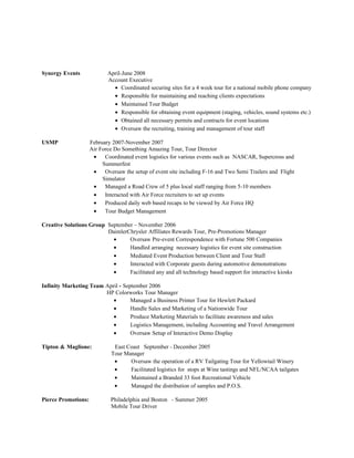 Synergy Events              April-June 2008
                            Account Executive
                              • Coordinated securing sites for a 4 week tour for a national mobile phone company
                              • Responsible for maintaining and reaching clients expectations
                              • Maintained Tour Budget
                              • Responsible for obtaining event equipment (staging, vehicles, sound systems etc.)
                              • Obtained all necessary permits and contracts for event locations
                              • Oversaw the recruiting, training and management of tour staff

USMP                 February 2007-November 2007
                     Air Force Do Something Amazing Tour, Tour Director
                      •    Coordinated event logistics for various events such as NASCAR, Supercross and
                          Summerfest
                      •    Oversaw the setup of event site including F-16 and Two Semi Trailers and Flight
                          Simulator
                      •    Managed a Road Crew of 5 plus local staff ranging from 5-10 members
                      •    Interacted with Air Force recruiters to set up events
                      •    Produced daily web based recaps to be viewed by Air Force HQ
                      •    Tour Budget Management

Creative Solutions Group September – November 2006
                         DaimlerChrysler Affiliates Rewards Tour, Pre-Promotions Manager
                           •     Oversaw Pre-event Correspondence with Fortune 500 Companies
                           •     Handled arranging necessary logistics for event site construction
                           •     Mediated Event Production between Client and Tour Staff
                           •     Interacted with Corporate guests during automotive demonstrations
                           •     Facilitated any and all technology based support for interactive kiosks

Infinity Marketing Team April - September 2006
                        HP Colorworks Tour Manager
                           •       Managed a Business Printer Tour for Hewlett Packard
                           •       Handle Sales and Marketing of a Nationwide Tour
                           •       Produce Marketing Materials to facilitate awareness and sales
                           •       Logistics Management, including Accounting and Travel Arrangement
                           •       Oversaw Setup of Interactive Demo Display

Tipton & Maglione:             East Coast September - December 2005
                              Tour Manager
                               •     Oversaw the operation of a RV Tailgating Tour for Yellowtail Winery
                               •     Facilitated logistics for stops at Wine tastings and NFL/NCAA tailgates
                               •     Maintained a Branded 33 foot Recreational Vehicle
                               •     Managed the distribution of samples and P.O.S.

Pierce Promotions:           Philadelphia and Boston - Summer 2005
                             Mobile Tour Driver
 