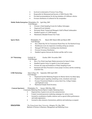 •       Involved in initial pitch of Verizon Voice Wing
                             •       Responsible for Maintained and Security of 2004 Chrysler 300c
                             •       Provided recommendations for driving schedules of 6 different vehicles
                             •       Oversaw distribution of collateral for the sweepstakes

Mobile Media Enterprises: Philadelphia, PA April-May 2005
                          Field Manager
                            •      Oversaw a Soda Sampling Events for Cadbury Schweppes
                            •      Organized Event Schedule
                            •      Recruited, Hired, Trained and Managed a Staff of Brand Ambassadors
                            •      Handled Logistics of 12,000 Samples
                            •      Maintained a Branded Sixteen Foot Truck


Sports Mark:                     Philadelphia, PA       March 2005 March 2006 and March 2009
                                  Field Manager
                                 •      Ran a Multi Day NCAA Tournament Watch Party for The Hartford Group
                                 •      Handled pre-event site inspections including setting up contracts
                                 •      Managed VIP Check-in, including ticket distribution
                                 •      Oversaw Giveaway Distribution
                                 •      Handled Logistics between the Kitchen and Bar staff at venue


24-7 Marketing:           Fairfield, NJ             October 2004- November 2004
                          Field Manager
                             •       Ran a Two Week long Super Market promotion for Santa Fe Salsa
                             •       Handled Logistics Issues in regards to travel and expenses
                             •       Oversaw the setup and breakdown of Daily Sampling Events
                             •       Interacted with Store Personnel to insure proper inventory and the reordering
                                      of product line.

GMR Marketing:            State College, PA September 2004-April 2005
                          Field Manager
                             •       Organized Guerilla Marketing Program for Morton Salt & Axe Body Spray
                             •       Handled Logistic regarding scheduling events, timesheets and recaps
                             •       Oversaw Promotional Models at various Inter-City, College Campus
                                      and Nightclub events
                             •       Maintained Sample Stock Inventory

 Comcast-Spectacor:  Philadelphia, PA     January 2004-May 2004
                 Community Marketing Director/Sports Complex Marketing Intern
                    •      Organized day of game/event activities and promotions
                    •      Created /executed grassroots marketing campaigns for various events
                    •      Assisted in coordination of public relations such as special offsite performances
                           and media appearances
                    •      Assisted in other elements of promotions, publicity and marketing as assigned.


EDUCATION:               The Pennsylvania State University, Abington, PA, May 2004
                         Bachelor of Science in Business, Management and Marketing Focus
 