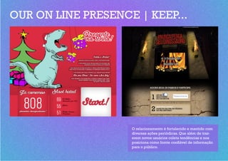 OUR ON LINE PRESENCE | KEEP...




                    O relacionamento é fortalecido e mantido com
                    diversas ações periódicas. Que além de traz-
                    erem novos usuários coleta tendências e nos
                    posiciona como fomte confiável de informação
                    para o público.
 