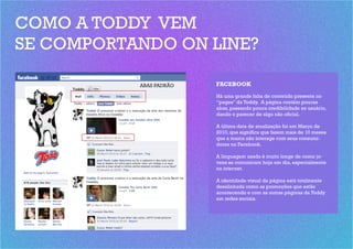 COMO A TODDY VEM
SE COMPORTANDO ON LINE?

           ABAS PADRÃO   FACEBOOK
                         Há uma grande falta de conteúdo presente no
                         “pages” da Toddy. A página contém poucas
                         abas, passando pouca credibilidade ao usuário,
                         dando o parecer de algo não oficial.

                         A última data de atualização foi em Março de
                         2010, que significa que fazem mais de 10 meses
                         que a marca não interage com seus consumi-
                         dores no Facebook.

                         A linguagem usada é muito longe de como jo-
                         vens se comunicam hoje em dia, especialmente
                         na internet.

                         A identidade visual da página está totalmente
                         desalinhada como as promoções que estão
                         acontecendo e com as outras páginas da Toddy
                         em redes sociais.
 