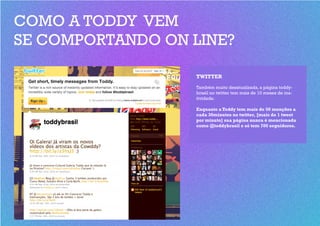 COMO A TODDY VEM
SE COMPORTANDO ON LINE?

                  TWITTER
                  Também muito desatualizada, a página toddy-
                  brasil no twitter tem mais de 10 meses de ina-
                  tividade.

                  Enquanto a Toddy tem mais de 50 menções a
                  cada 30minutos no twitter, [mais de 1 tweet
                  por minuto] sua página nunca é mencionada
                  como @toddybrasil e só tem 700 seguidores.
 