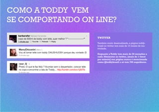 COMO A TODDY VEM
SE COMPORTANDO ON LINE?

                  TWITTER
                  Também muito desatualizada, a página toddy-
                  brasil no twitter tem mais de 10 meses de ina-
                  tividade.

                  Enquanto a Toddy tem mais de 50 menções a
                  cada 30minutos no twitter, [mais de 1 tweet
                  por minuto] sua página nunca é mencionada
                  como @toddybrasil e só tem 700 seguidores.
 