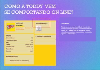 COMO A TODDY VEM
SE COMPORTANDO ON LINE?

                  YOUTUBE
                  Também com uma identidade visual dife-
                  rente das outras páginas e tendo sua última
                  visita há 7 meses não há interação audio/
                  visual com nenhum consumidor, possuindo
                  apenas 1 subscriber.
 