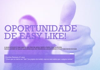 OPORTUNIDADE
DE EASY LIKE!
A MARCA TODDY É UMA MARCA QUE TEM UM APELO MUITO FORTE COM OS JOVENS.
MESMO JOVENS DE IDADE MAIS AVANÇADA SÃO PROPÍCIOS A SE JUNTAREM A TODDY NAS REDES SOCIAIS.




 Caroline Fontoura, 21 anos
 “Claro que eu daria um “like” [na página da toddy], mas eu nem sabia que a página existia”
 