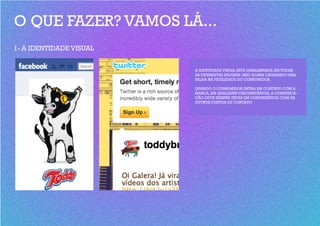 O QUE FAZER? VAMOS LÁ...
1- A IDENTIDADE VISUAL


                         A IDENTIDADE VISUAL ESTÁ DESALINHADA EM TODAS
                         AS DIFERENTES PÁGINAS. ISSO ACABA CAUSANDO UMA
                         FALHA NA FIDELIDADE DO CONSUMIDOR.

                         QUANDO O CONSUMIDOR ENTRA EM CONTATO COM A
                         MARCA, EM QUALQUER CIRCUNSTÂNCIA, A COMUNICA-
                         ÇÃO DEVE SEMPRE ESTAR EM CONGRUÊNCIA COM OS
                         OUTROS PONTOS DE CONTATO.
 