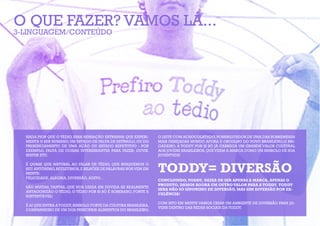 O QUE FAZER? VAMOS LÁ...
3-LINGUAGEM/CONTEÚDO




  NADA PIOR QUE O TÉDIO, ESSA SENSAÇÃO ESTRANHA QUE EXPERI-      O LEITE COM ACHOCOLATADO, POSSIBILITADOR DE UMA DAS SOBREMESAS
  MENTA O SER HUMANO, UM ESTADO DE FALTA DE ESTÍMULO, OU DO      MAIS DESEJADAS MUNDO AFORA E ORGULHO DO POVO BRASILEIRO,O BRI-
  PRESENCIAMENTO DE UMA AÇÃO OU ESTADO REPETITIVO - POR          GADEIRO, A TODDY POR SI SÓ JÁ CARREGA UM GRANDE VALOR CULTURAL
  EXEMPLO, FALTA DE COISAS INTERESSANTES PARA FAZER, OUVIR,      AOS JOVENS BRASILEIROS, QUE VEEM A MARCA COMO UM SIMBOLO DE SUA
  SENTIR ETC.                                                    JUVENTUDE!



                                                                 TODDY= DIVERSÃO
  É QUASE QUE NATURAL AO FALAR DE TÉDIO, QUE BUSQUEMOS O
  SEU ANTÔNIMO, REFLETIMOS, E BILHÕES DE PALAVRAS NOS VEM EM
  MENTE:
  FELICIDADE, ALEGRIA, DIVERSÃO, AGITO...
                                                                 CONCLUINDO, TODDY, DEIXA DE SER APENAS A MARCA, APENAS O
                                                                 PRODUTO, DAMOS AGORA UM OUTRO VALOR PARA A TODDY, TODDY
  SÃO MUITAS, TANTAS, QUE NOS DEIXA EM DUVIDA SE REALMENTE
                                                                 SERA NÃO SÓ SINONIMO DE DIVERSÃO, MAS SIM DIVERSÃO POR EX-
  ANTAGONIZÃO O TÉDIO, O TÉDIO POR SI SÓ É SOBERANO, FORTE E
                                                                 CELÊNCIA!
  SUSTENTÁVEL!
                                                                 COM ISTO EM MENTE VAMOS CRIAR UM AMBIENTE DE DIVERSÃO PARA JO-
  É AI QUE ENTRA A TODDY, SIMBOLO FORTE DA CULTURA BRASILEIRA,
                                                                 VENS DENTRO DAS REDES SOCIAIS DA TODDY.
  COMPANHEIRO DE UM DOS PRINCIPAIS ALIMENTOS DO BRASILEIRO,
 