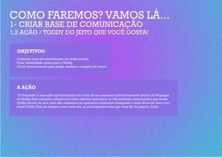 COMO FAREMOS? VAMOS LÁ...
1- CRIAR BASE DE COMUNICAÇÃO
1.2 AÇÃO / TODDY DO JEITO QUE VOCÊ GOSTA!


  OBJETIVOS:
  Aumentar base de comunicação em redes sociais
  Criar visibilidade online para a Toddy.
  Gerar movimentação para poder analisar a imagem da marca.




  A AÇÃO
  ‘To Tomando’ é uma ação que funcionará em torno de um concurso cultural interativo dentro do FB pages
  da Toddy. Este concurso cultural terá como objetivo selecionar as 150 melhores combinações que levam
  Toddy. Dentro de uma nova aba criaremos um aplicativo totalmente designado a estas dicas de como con-
  sumir Toddy. Para ter acesso a essa nova aba, os participantes terão que virar fãs da página. (Like)
 