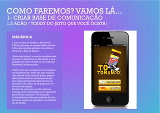COMO FAREMOS? VAMOS LÁ...
1- CRIAR BASE DE COMUNICAÇÃO
1.2 AÇÃO / TODDY DO JEITO QUE VOCÊ GOSTA!


  MECÂNICA
  1.Dar um like no Toddy no Facebook.
  2.Pedir para que os amigos deêm um like
  3.Os mais votados ganham um prêmio e
  vão para o App de Iphone

  -Feito este upload, a receita completa será
  exposta no aplicativo do Facebook e será
  postado um tweet (twitter) e um wall post
  (facebook) da promoção.

  5.Falar para seus amigos entrar na página
  do facebook para votar em suas receitas.
  -Isto gerará ainda mais fãs para a página
  (likes) pois mesmo outras pessoas que
  não estão participando diretamente do
  concurso irão entrar na FB page para vo-
  tar em seus amigos.
  Ao final do concurso, as 150 melhores
  receitas serão colocadas em um aplicativo
  para iPhone chamado “Tô Tomando”,
  os vencedores terão seus méritos de cria-
  dores da receita no aplicativo e receberão
  um kit Toddy.
 