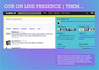 OUR ON LINE PRESENCE | THEM...




                    Assim criamos um movimento, que nos pos-
                    sibilitou relacionamento direto com o público.
                    Que é participativo em nossa ações, contri-
                    buindo com pesquisas e como filtro para boa
                    parte de nossas ações.
 