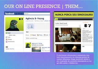 OUR ON LINE PRESENCE | THEM...




                    O movimento obviamente é sustentado com
                    total relacionamento em diversos pontos de
                    contato diferentes: blogs, facebook, twitter e
                    etc. A geração de conteúdo interessante ao tar-
                    get afim ajuda a fidelizá-los.
 