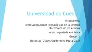 Universidad de Cuenca
Integrantes:
Tema:Aplicaciones Tecnológicas de la Emisión
Electrónica de los Átomos
Área: Ingeniería eléctrica
Grupo: 2
Docente: Gladys Guillermina Pauta Calle
 