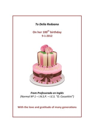 To Delia Redoano

             On her 100th birthday
                     9-1-2012




          From Profesorado en Inglés
  (Normal Nº 1 – I.N.S.P. – I.E.S. “O. Cossettini”)


With the love and gratitude of many generations
 