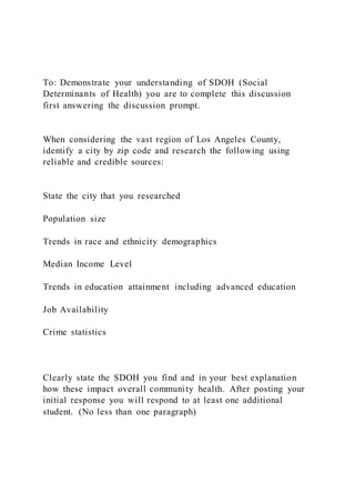 To: Demonstrate your understanding of SDOH (Social
Determinants of Health) you are to complete this discussion
first answering the discussion prompt.
When considering the vast region of Los Angeles County,
identify a city by zip code and research the following using
reliable and credible sources:
State the city that you researched
Population size
Trends in race and ethnicity demographics
Median Income Level
Trends in education attainment including advanced education
Job Availability
Crime statistics
Clearly state the SDOH you find and in your best explanation
how these impact overall community health. After posting your
initial response you will respond to at least one additional
student. (No less than one paragraph)
 