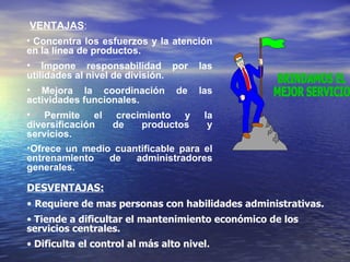 VENTAJAS : Concentra los esfuerzos y la atención en la línea de productos. Impone responsabilidad por las utilidades al nivel de división. Mejora la coordinación de las actividades funcionales. Permite el crecimiento y la diversificación de productos y servicios. Ofrece un medio cuantificable para el entrenamiento de administradores generales . BRINDAMOS EL MEJOR SERVICIO DESVENTAJAS: Requiere de mas personas con habilidades administrativas. Tiende a dificultar el mantenimiento económico de los servicios centrales. Dificulta el control al más alto nivel. 