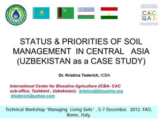 STATUS & PRIORITIES OF SOIL
MANAGEMENT IN CENTRAL ASIA
(UZBEKISTAN as a CASE STUDY)
Technical Workshop “Managing Living Soils” , 5-7 December, 2012, FAO,
Rome, Italy,
Dr. Kristina Toderich, ICBA
International Center for Biosaline Agriculture (ICBA- CAC
sub-office, Tashkent , Uzbekistan); kristina@biosaline.org
ktoderich@yahoo.com
 
