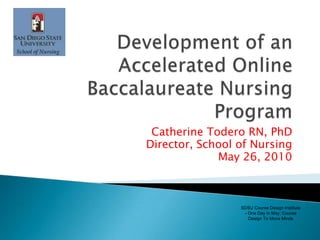 Development of an Accelerated Online Baccalaureate Nursing Program Catherine ToderoRN, PhD Director, School of Nursing May 26, 2010  SDSU Course Design Institute - One Day in May: Course Design To Move Minds 