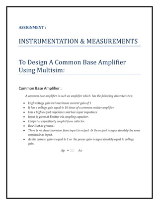 ASSIGNMENT :
INSTRUMENTATION & MEASUREMENTS
To Design A Common Base Amplifier
Using Multisim:
Common Base Amplifier :
A common base amplifier is such an amplifier which has the following charecteristics:
High voltage gain but maximum current gain of 1
It has a voltage gain equal to 10 times of a common emitter amplifier
Has a high output impedance and low input impedance
Input is given at Emitter via coupling capacitor.
Output is capacitively coupled from collector.
Base is at ac ground..
There is no phase inversion from input to output & the output is apporximately the same
amplitude as input.
As the current gain is equal to 1 so the power gain is apporximately equal to voltage
gain.
Ap = Av
 