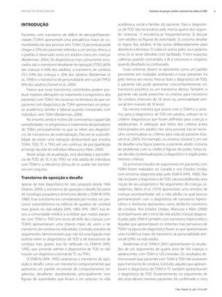 J. Bras. Psiquiatr. 56, supl 1; 34-38, 2007
35
Transtornos de oposição e desaﬁo e transtornos da conduta noTDAH
ARTIGO DE ATUALIZAÇÃO
INTRODUÇÃO
Pacientes com transtorno de déﬁcit de atenção/hiperati-
vidade (TDAH) apresentam uma prevalência maior de co-
morbidades do que pessoas sem TDAH. O percentual pode
chegar a 70% dos pacientes referidos a um serviço clínico, e
o padrão é observado tanto em adultos como em crianças
(Biederman, 2004). Os diagnósticos mais comumente asso-
ciados são o transtorno desaﬁante de oposição (TOD) (60%
das crianças e 40% dos adultos), o transtorno de conduta
(TC) (14% das crianças e 20% dos adultos) (Biederman et
al., 1999) e o transtorno de personalidade anti-social (TPAS)
(8% dos adultos) (Grevet et al., 2006).
Parece que esses transtornos comórbidos podem pro-
duzir notáveis alterações no tratamento e prognóstico dos
pacientes com TDAH. Há consenso na literatura de que um
paciente com diagnóstico de TDAH apresentará um prejuí-
zo acadêmico, familiar e laboral quando comparado com
indivíduos sem TDAH (Biederman, 2004).
No entanto, ainda é motivo de controvérsia o papel das
comorbidades no prognóstico e tratamento de portadores
de TDAH, principalmente no que se refere aos diagnósti-
cos de transtornos de externalização. Discute-se a possibi-
lidade de existir uma interação desfavorável que envolva
TDAH, TOD, TC e TPAS em um contínuo de psicopatologia
ao longo da vida do indivíduo (Manuzza e Klein, 2000).
Neste artigo de atualização, será abordada a persistên-
cia do TOD, do TC e do TPAS na vida adulta de indivíduos
com TDAH e a relevância clínica de se avaliar tais transtor-
nos em conjunto.
Transtorno de oposição e desaﬁo
Apesar de este diagnóstico ter sido proposto desde 1966
(Stainer, 2000), o transtorno de oposição e desaﬁo faz parte
da nosologia psiquiátrica americana desde o DSM-III (APA,
1980). Esse transtorno era considerado por muitos um pre-
cursor subsindrômico na infância de quadros de conduta
mais graves na vida adulta (APA, 1980; APA, 1987). Isso le-
vou a comunidade médica a acreditar que muitos pacien-
tes com TDAH e TOD (em torno de 60% das crianças com
TDAH) apresentariam uma chance maior de virem a ter
transtorno de conduta na vida adulta. Contudo, estudos de
seguimentos demonstraram que não há uma ligação mais
estreita entre os diagnósticos de TOD e de transtornos de
conduta mais graves. Isso foi ratiﬁcado no DSM-IV (APA,
1995), que somente admite o diagnóstico de TOD se não
houver um diagnóstico formal de TC ou TPAS.
O DSM-IV (APA, 1995) caracteriza o transtorno de opo-
sição e desaﬁo como um transtorno comportamental que
apresenta um padrão recorrente de comportamento ne-
gativista, desaﬁante, desobediente, principalmente com
ﬁguras de autoridades que levam a um prejuízo na vida
acadêmica, social e familiar do paciente. Para o diagnósti-
co de TOD são necessários pelo menos quatro dos seguin-
tes sintomas: 1) encoleriza-se freqüentemente; 2) discute
com adultos ou ﬁguras de autoridade; 3) costuma desaﬁar
as regras dos adultos; 4) faz coisas deliberadamente para
aborrecer a terceiros; 5) culpa os outros pelos seus próprios
erros; 6) se sente ofendido com facilidade; 7) tem respostas
coléricas quando contrariado; e 8) é rancoroso e vingativo
quando desaﬁado ou contrariado.
Esses sintomas devem se apresentar como um padrão
persistente em múltiplos ambientes e estar presentes há
pelo menos seis meses. Para se fazer o diagnóstico de TOD,
o paciente não pode apresentar concomitantemente um
transtorno psicótico ou um transtorno afetivo. Também, o
paciente não pode preencher os critérios para transtorno
de conduta (menores de 18 anos) ou personalidade anti-
social (em maiores de 18 anos).
Da mesma maneira que ocorre com o TDAH e o autis-
mo, para o diagnóstico de TOD em adultos, utilizam-se os
critérios diagnósticos que foram deﬁnidos para crianças e
adolescentes. A utilização ipsis litteris dos critérios acima
mencionados em adultos não seria possível. Faz-se neces-
sário contextualizar os critérios para vida do paciente (Gre-
vet et al., 2005). Por exemplo, no sintoma número 3, em vez
de desaﬁar uma ﬁgura paterna, o paciente adulto costuma
ter problemas com os chefes e ﬁguras de poder. Feitas es-
sas devidas contextualizações, o diagnóstico é regido pelos
mesmos critérios.
Os primeiros estudos de seguimento em pacientes com
TDAH foram realizados no Canadá e nos Estados Unidos
com amostras diagnosticadas pelo DSM-II (APA, 1968). Elas
não incluíam o diagnóstico de TOD, não possibilitando uma
noção de seu prognóstico. No seguimento de crianças ca-
nadenses, Weiss et al. (1979) apresentam uma amostra de
crianças acompanhadas até a vida adulta na qual poucas
permaneceram com o diagnóstico de transtorno hiperci-
nético e nenhuma apresentou como desfecho transtorno
de conduta. Nos Estados Unidos, Manuzza e Klein (2000)
acompanharam até o início da vida adulta crianças diagnos-
ticadas pelo DSM-II também com transtorno hipercinético.
Aquelas que apresentavam os sintomas mais pervasivos de
TDAH na época do diagnóstico foram as que apresentaram
uma incidência maior de transtorno de personalidade anti-
social (29%) na vida adulta.
Biederman et al. (1996 e 2001) apresentaram os resulta-
dos de um seguimento de quatro anos de 140 crianças e
adolescentes com TDAH e 120 controles. Os resultados de-
monstraram que pacientes com TDAH e TOD não evoluíram
para transtorno de conduta. Contudo, aqueles que apresen-
tavam o diagnóstico de TDAH e TC também apresentavam
o diagnóstico de TOD. Posteriormente, no seguimento de
dez anos desses mesmos pacientes, foi conﬁrmado o risco
 