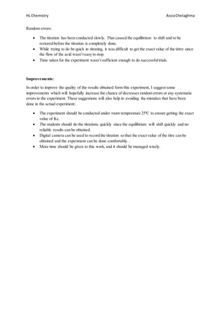 HL Chemistry AssiaChelaghma
Random errors:
 The titration has been conducted slowly. That caused the equilibrium to shift and to be
restored before the titration is completely done.
 While trying to do be quick in titrating, it was difficult to get the exact value of the tirtre since
the flow of the acid wasn’t easy to stop.
 Time taken for the experiment wasn’t sufficient enough to do successfultrials.
Improvements:
In order to improve the quality of the results obtained form this experiment, I suggest some
improvements which will hopefully increase the chance of decreases random errors or any systematic
errors in the experiment. These suggestions will also help in avoiding the mistakes that have been
done in the actual experiment:
 The experiment should be conducted under room temperature 25ºC to ensure getting the exact
value of Kc.
 The students should do the titrations quickly since the equilibrium will shift quickly and no
reliable results can be obtained.
 Digital camera can be used to record the titration so that the exact value of the titre can be
obtained and the experiment can be done comfortably. .
 More time should be given to this work, and it should be managed wisely.
 