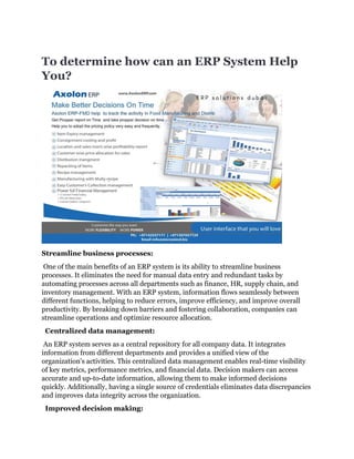 To determine how can an ERP System Help
You?
Streamline business processes:
One of the main benefits of an ERP system is its ability to streamline business
processes. It eliminates the need for manual data entry and redundant tasks by
automating processes across all departments such as finance, HR, supply chain, and
inventory management. With an ERP system, information flows seamlessly between
different functions, helping to reduce errors, improve efficiency, and improve overall
productivity. By breaking down barriers and fostering collaboration, companies can
streamline operations and optimize resource allocation.
Centralized data management:
An ERP system serves as a central repository for all company data. It integrates
information from different departments and provides a unified view of the
organization's activities. This centralized data management enables real-time visibility
of key metrics, performance metrics, and financial data. Decision makers can access
accurate and up-to-date information, allowing them to make informed decisions
quickly. Additionally, having a single source of credentials eliminates data discrepancies
and improves data integrity across the organization.
Improved decision making:
 