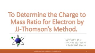 CONCEPT BY :-
SACHIN MOTWANI
PRASHANT MALIK
DETERMINATION OF CHARGE TO MASS RATIO BY J.J. THOMSON'S METHOD. 1
 