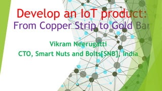 Develop an IoT product:
From Copper Strip to Gold Bar
Vikram Neerugatti
CTO, Smart Nuts and Bolts[SNB], India
 