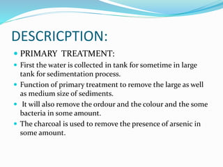 DESCRICPTION:
 PRIMARY TREATMENT:
 First the water is collected in tank for sometime in large
tank for sedimentation process.
 Function of primary treatment to remove the large as well
as medium size of sediments.
 It will also remove the ordour and the colour and the some
bacteria in some amount.
 The charcoal is used to remove the presence of arsenic in
some amount.
 