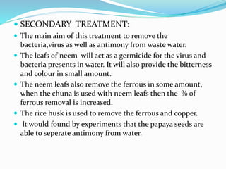  SECONDARY TREATMENT:
 The main aim of this treatment to remove the
bacteria,virus as well as antimony from waste water.
 The leafs of neem will act as a germicide for the virus and
bacteria presents in water. It will also provide the bitterness
and colour in small amount.
 The neem leafs also remove the ferrous in some amount,
when the chuna is used with neem leafs then the % of
ferrous removal is increased.
 The rice husk is used to remove the ferrous and copper.
 It would found by experiments that the papaya seeds are
able to seperate antimony from water.
 