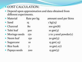  COST CALCULATION:
 Depend upon approximation and data obtained from
different experiments.
 Material Rate per kg amount used per litres
 Sand 15 1 kg(15)
 Charcoal 80 100 gm(8)
 Tulsi leaf 300 10 gm(3)
 Moringo seeds 170 2 to 3 seed powder(1)
 Neem leaf 150 20 gm(3)
 Sugarcane 10 15 gm(.15)
 Rice husk 7 10 gm(.07)
 Papaya seeds 200 15 gm(3)
 