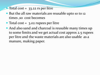  Total cost = 33.22 rs per litre
 But the all raw materials are reusable upto 10 to 12
times ,so cost becomes
 Total cost = 3.02 rupees per litre
 And also sand and charcoal is reusable many times up
to some limits and we get actual cost approx 2.5 rupees
per litre and the waste materials are also usable as a
manure, making paper.
 