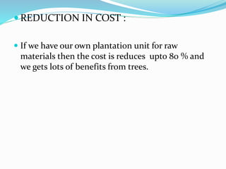  REDUCTION IN COST :
 If we have our own plantation unit for raw
materials then the cost is reduces upto 80 % and
we gets lots of benefits from trees.
 