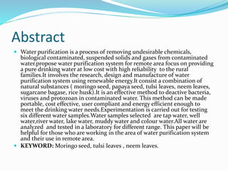 Abstract
 Water purification is a process of removing undesirable chemicals,
biological contaminated, suspended solids and gases from contaminated
water.propose water purification system for remote area focus on providing
a pure drinking water at low cost with high reliability to the rural
families.It involves the research, design and manufacture of water
purification system using renewable energy.It consist a combination of
natural substances ( moringo seed, papaya seed, tulsi leaves, neem leaves,
sugarcane bagase, rice husk).It is an effective method to deactive bacteria,
viruses and protozoan in contaminated water. This method can be made
portable, cost effective, user compliant and energy efficient enough to
meet the drinking water needs.Experimentation is carried out for testing
six different water samples.Water samples selected are tap water, well
water,river water, lake water, muddy water and colour water.All water are
analyzed and tested in a laboratory for different range. This paper will be
helpful for those who are working in the area of water purification system
and their use in remote area.
 KEYWORD: Moringo seed, tulsi leaves , neem leaves.
 