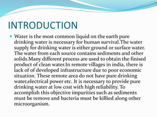 INTRODUCTION
 Water is the most common liquid on the earth pure
drinking water is necessary for human survival.The water
supply for drinking water is either ground or surface water.
The water from each source contains sediments and other
solids.Many different process are used to obtain the finised
product of clean water.In remote villages in india, there is
lack of of developed infrastructure due to poor economic
situation. These remote area do not have pure drinking
water,electrical power etc. It is necessary to provide pure
drinking water at low cost with high reliability. To
accomplish this objective impurities such as sediments
must be remove and bacteria must be killied along other
microorganism.
 