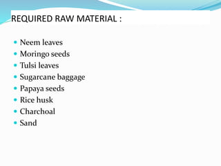 REQUIRED RAW MATERIAL :
 Neem leaves
 Moringo seeds
 Tulsi leaves
 Sugarcane baggage
 Papaya seeds
 Rice husk
 Charchoal
 Sand
 