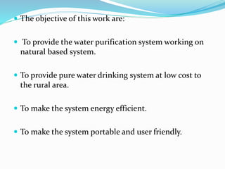  The objective of this work are:
 To provide the water purification system working on
natural based system.
 To provide pure water drinking system at low cost to
the rural area.
 To make the system energy efficient.
 To make the system portable and user friendly.
 