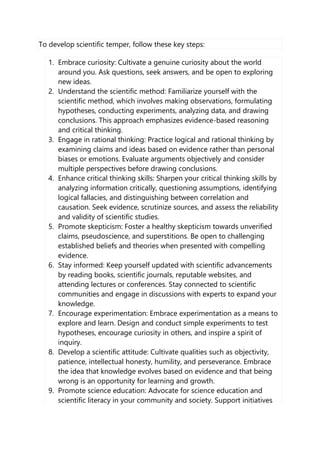 To develop scientific temper, follow these key steps:
1. Embrace curiosity: Cultivate a genuine curiosity about the world
around you. Ask questions, seek answers, and be open to exploring
new ideas.
2. Understand the scientific method: Familiarize yourself with the
scientific method, which involves making observations, formulating
hypotheses, conducting experiments, analyzing data, and drawing
conclusions. This approach emphasizes evidence-based reasoning
and critical thinking.
3. Engage in rational thinking: Practice logical and rational thinking by
examining claims and ideas based on evidence rather than personal
biases or emotions. Evaluate arguments objectively and consider
multiple perspectives before drawing conclusions.
4. Enhance critical thinking skills: Sharpen your critical thinking skills by
analyzing information critically, questioning assumptions, identifying
logical fallacies, and distinguishing between correlation and
causation. Seek evidence, scrutinize sources, and assess the reliability
and validity of scientific studies.
5. Promote skepticism: Foster a healthy skepticism towards unverified
claims, pseudoscience, and superstitions. Be open to challenging
established beliefs and theories when presented with compelling
evidence.
6. Stay informed: Keep yourself updated with scientific advancements
by reading books, scientific journals, reputable websites, and
attending lectures or conferences. Stay connected to scientific
communities and engage in discussions with experts to expand your
knowledge.
7. Encourage experimentation: Embrace experimentation as a means to
explore and learn. Design and conduct simple experiments to test
hypotheses, encourage curiosity in others, and inspire a spirit of
inquiry.
8. Develop a scientific attitude: Cultivate qualities such as objectivity,
patience, intellectual honesty, humility, and perseverance. Embrace
the idea that knowledge evolves based on evidence and that being
wrong is an opportunity for learning and growth.
9. Promote science education: Advocate for science education and
scientific literacy in your community and society. Support initiatives
 